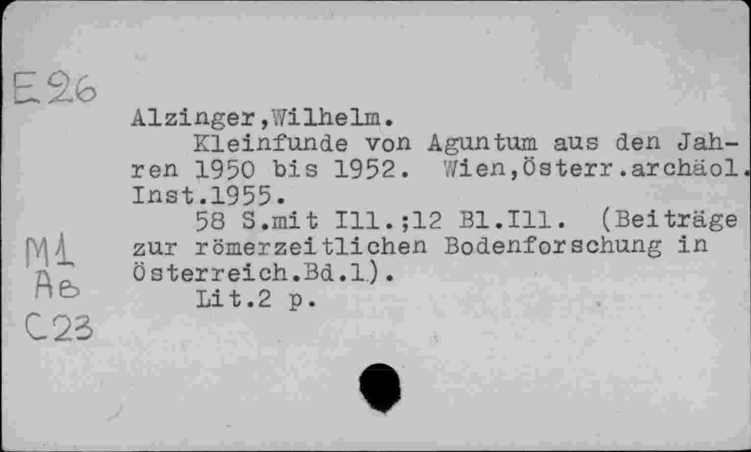 ﻿Ml
Йе, C2S
Alzinger,Wilhelm.
Kleinfunde von Aguntum aus den Jahren 1950 bis 1952. Wien,Österr.archäol Inst.1955.
58 S.mit Ill.;12 Bl.Ill. (Beiträge zur römerzeitlichen Bodenforschung in Österreich.Bd.l.).
Lit.2 p.